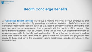 At Concierge Benefit Services, our focus is making the lives of your employees and
company less complicated. By providing immediate, unlimited, 24/7/365 access to
concierge healthcare benefits such as U.S. based, properly licensed physicians, not
only can we save your employees time in going to visit the doctor’s office, we can also
save them the expense, such as Copays, of the visit as well! Our proprietary network of
physicians are able to handle calls nationwide. So whether an employee is calling
from their home at 3am, their work at 2pm or while on vacation, our physicians are
ready to help and serve the member’s acute healthcare needs…anywhere in the
United States!
Health Concierge Benefits
 