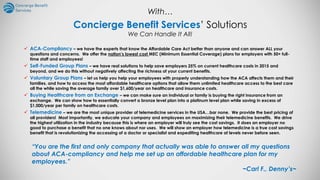 Concierge Benefit Services’ Solutions
We Can Handle It All!
 ACA-Compliancy – we have the experts that know the Affordable Care Act better than anyone and can answer ALL your
questions and concerns. We offer the nation’s lowest cost MEC (Minimum Essential Coverage) plans for employers with 50+ full-
time staff and employees!
 Self-Funded Group Plans – we have real solutions to help save employers 25% on current healthcare costs in 2015 and
beyond, and we do this without negatively affecting the richness of your current benefits.
 Voluntary Group Plans – let us help you help your employees with properly understanding how the ACA affects them and their
families, and how to access the most affordable healthcare options that allow them unlimited healthcare access to the best care
all the while saving the average family over $1,600/year on healthcare and insurance costs.
 Buying Healthcare from an Exchange – we can make sure an individual or family is buying the right insurance from an
exchange. We can show how to essentially convert a bronze level plan into a platinum level plan while saving in excess of
$1,000/year per family on healthcare costs.
 Telemedicine – we are the most unique provider of telemedicine services in the USA…bar none. We provide the best pricing of
all providers! Most importantly, we educate your company and employees on maximizing their telemedicine benefits. We drive
the highest utilization in the industry because this is where an employer will truly see the cost savings. It does an employer no
good to purchase a benefit that no one knows about nor uses. We will show an employer how telemedicine is a true cost savings
benefit that is revolutionizing the accessing of a doctor or specialist and expediting healthcare at levels never before seen.
“You are the first and only company that actually was able to answer all my questions
about ACA-compliancy and help me set up an affordable healthcare plan for my
employees.”
~Carl F., Denny’s~
With…
 