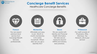 Concierge Benefit Services
Healthcare Concierge Benefits
Premıum
You can expect
premium level
service from
Concierge Benefit
Services
professionals.
Membership
Affordable and easy
to join. Month to
month membership
is for entire
household. Where
else can you get a
deal like this?
Secure
We are careful with
Identity and Personal
Health Information.
We take secure
measures beyond
HIPAA and Industry
best practices.
Professıonal
Our staff consists of:
Physicians, RNs,
Attorneys, Tax
Advisors, all at your
service!
 