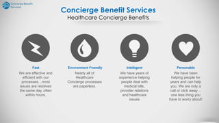 Concierge Benefit Services
Healthcare Concierge Benefits
Fast
We are effective and
efficient with our
processes…most
issues are resolved
the same day, often
within hours.
Envıronment Frıendly
Nearly all of
Healthcare
Concierge processes
are paperless.
Intellıgent
We have years of
experience helping
people deal with
medical bills,
provider relations
and healthcare
issues
Personable
We have been
helping people for
years and can help
you. We are only a
call or click away…
one less thing you
have to worry about!
 