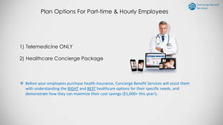 Plan Options For Part-time & Hourly Employees
1) Telemedicine ONLY
2) Healthcare Concierge Package
 Before your employees purchase health insurance, Concierge Benefit Services will assist them
with understanding the RIGHT and BEST healthcare options for their specific needs, and
demonstrate how they can maximize their cost savings ($1,600+ this year!).
 