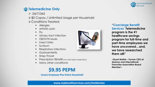 Telemedicine Only
 24/7/365
 $0 Copay / Unlimited Usage per Household
 Conditions Treated:
 Allergies
 Arthritic pain
 Flu
 Urinary tract infection
 OB/GYN issues
 Insect bites
 Sunburn
 Respiratory infections
 Gastroenteritis
 Strep Throat
 Prescription fill/refill (non DEA-listed medication)
 Many other conditions!
$9.95 PEPM
Covers Employee Plus Entire Household
“Concierge Benefit
Services’ Telemedicine
program is the #1
healthcare savings
program for full-time and
part-time employees we
have uncovered…and,
we have researched
them all!”
~Stuart Mathis – Former CEO at
Quiznos and International
Franchise Association Board
Member~
www.mybenefitservices.com/sheldonlee
 