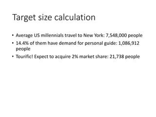 Target size calculation
• Average US millennials travel to New York: 7,548,000 people
• 14.4% of them have demand for personal guide: 1,086,912
people
• Tourific! Expect to acquire 2% market share: 21,738 people
 