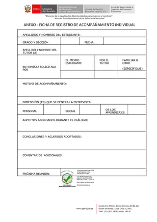 “Decenio de la Igualdad de Oportunidades para mujeres y hombres”
“Año del Fortalecimiento de la Soberanía Nacional”
Lte 02, Jirón Alfonso Bernal Montoya Mz B1, San
Martín de Porres 15103, Lima 31, Perú.
Teléf.: (511) 615 58 00, anexo: 160 39
www.ugel02.gob.pe
ANEXO - FICHA DE REGISTRO DE ACOMPAÑAMIENTO INDIVIDUAL
APELLIDOS Y NOMBRES DEL ESTUDIANTE:
GRADO Y SECCIÓN FECHA
APELLIDO Y NOMBRE DEL
TUTOR (A)
ENTREVISTA SOLICITADA
POR
EL MISMO
ESTUDIANTE
POR EL
TUTOR
FAMILIAR U
OTRO
(ESPECIFIQUE)
MOTIVO DE ACOMPAÑAMIENTO:
DIMENSIÓN (ES) QUE SE CENTRA LA ENTREVISTA:
PERSONAL SOCIAL
DE LOS
APRENDIZAJES
ASPECTOS ABORDADOS DURANTE EL DIÁLOGO:
CONCLUSIONES Y ACUERDOS ADOPTADOS:
COMENTARIOS ADICIONALES:
PRÓXIMA REUNIÓN:
CHUQUIN MARTINEZ DE
DIAZ Elizabeth FAU
20332784111 hard
COORDINADORA DEL
EQUIPO DE SOPORTE
ASGESE- ESSE - UGEL02
Soy el autor del documento
2025/03/06 02:22:46
 