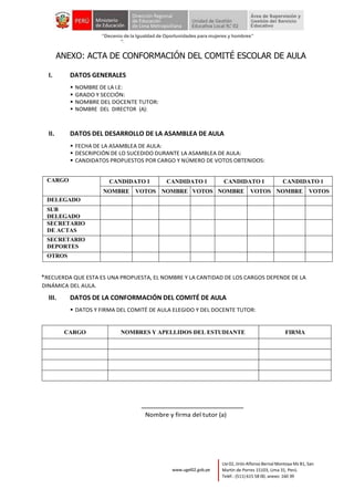 Año del Fortalecimiento de la Soberanía Nacional”
“Decenio de la Igualdad de Oportunidades para mujeres y hombres”
“
Lte 02, Jirón Alfonso Bernal Montoya Mz B1, San
Martín de Porres 15103, Lima 31, Perú.
Teléf.: (511) 615 58 00, anexo: 160 39
www.ugel02.gob.pe
ANEXO: ACTA DE CONFORMACIÓN DEL COMITÉ ESCOLAR DE AULA
I. DATOS GENERALES
▪ NOMBRE DE LA I.E:
▪ GRADO Y SECCIÓN:
▪ NOMBRE DEL DOCENTE TUTOR:
▪ NOMBRE DEL DIRECTOR (A):
II. DATOS DEL DESARROLLO DE LA ASAMBLEA DE AULA
▪ FECHA DE LA ASAMBLEA DE AULA:
▪ DESCRIPCIÓN DE LO SUCEDIDO DURANTE LA ASAMBLEA DE AULA:
▪ CANDIDATOS PROPUESTOS POR CARGO Y NÚMERO DE VOTOS OBTENIDOS:
CARGO CANDIDATO 1 CANDIDATO 1 CANDIDATO 1 CANDIDATO 1
NOMBRE VOTOS NOMBRE VOTOS NOMBRE VOTOS NOMBRE VOTOS
DELEGADO
SUB
DELEGADO
SECRETARIO
DE ACTAS
SECRETARIO
DEPORTES
OTROS
*RECUERDA QUE ESTA ES UNA PROPUESTA, EL NOMBRE Y LA CANTIDAD DE LOS CARGOS DEPENDE DE LA
DINÁMICA DEL AULA.
III. DATOS DE LA CONFORMACIÓN DEL COMITÉ DE AULA
▪ DATOS Y FIRMA DEL COMITÉ DE AULA ELEGIDO Y DEL DOCENTE TUTOR:
CARGO NOMBRES Y APELLIDOS DEL ESTUDIANTE FIRMA
Nombre y firma del tutor (a)
 