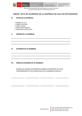 “Decenio de la Igualdad de Oportunidades para mujeres y hombres”
“Año del Fortalecimiento de la Soberanía Nacional”
Lte 02, Jirón Alfonso Bernal Montoya Mz B1, San
Martín de Porres 15103, Lima 31, Perú.
Teléf.: (511) 615 58 00, anexo: 160 39
www.ugel02.gob.pe
ANEXO: ACTA DE ACUERDOS DE LA ASAMBLEA DE AULA DE ESTUDIANTES
IV. DATOS DE LA ASAMBLEA
▪ NOMBRE DE LA I.E
▪ GRADO Y SECCIÓN:
▪ HORAY FECHA:
▪ DIRECTOR DE DEBATES:
▪ SECRETARIO (A) DE ACTAS:
V. AGENDA DE LA ASAMBLEA
VI. ACUERDOS DE LA ASAMBLEA
VII. FIRMA DE ACUERDOS DE LA ASAMBLEA
SIENDO LAS (HORA) LOS PRESENTES FIRMAN LA PRESENTE ACTA EN
CONFORMIDAD DE LO ESTABLECIDO EN LA ASAMBLEA DEAULA.
 
