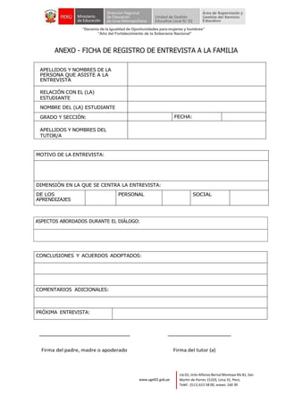 “Decenio de la Igualdad de Oportunidades para mujeres y hombres”
“Año del Fortalecimiento de la Soberanía Nacional”
Lte 02, Jirón Alfonso Bernal Montoya Mz B1, San
Martín de Porres 15103, Lima 31, Perú.
Teléf.: (511) 615 58 00, anexo: 160 39
www.ugel02.gob.pe
ANEXO - FICHA DE REGISTRO DE ENTREVISTA A LA FAMILIA
APELLIDOS Y NOMBRES DE LA
PERSONA QUE ASISTE A LA
ENTREVISTA
RELACIÓN CON EL (LA)
ESTUDIANTE
NOMBRE DEL (LA) ESTUDIANTE
GRADO Y SECCIÓN: FECHA:
APELLIDOS Y NOMBRES DEL
TUTOR/A
MOTIVO DE LA ENTREVISTA:
DIMENSIÓN EN LA QUE SE CENTRA LA ENTREVISTA:
DE LOS
APRENDIZAJES
PERSONAL SOCIAL
CONCLUSIONES Y ACUERDOS ADOPTADOS:
COMENTARIOS ADICIONALES:
PRÓXIMA ENTREVISTA:
Firma del padre, madre o apoderado Firma del tutor (a)
ASPECTOS ABORDADOS DURANTE EL DIÁLOGO:
 