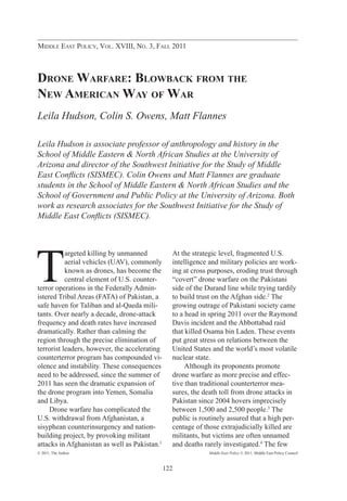 Middle East Policy, Vol. XVIII, No. 3, Fall 2011



Drone Warfare: Blowback from the
New American Way of War
Leila Hudson, Colin S. Owens, Matt Flannes

Leila Hudson is associate professor of anthropology and history in the
School of Middle Eastern & North African Studies at the University of
Arizona and director of the Southwest Initiative for the Study of Middle
East Conflicts (SISMEC). Colin Owens and Matt Flannes are graduate
students in the School of Middle Eastern & North African Studies and the
School of Government and Public Policy at the University of Arizona. Both
work as research associates for the Southwest Initiative for the Study of
Middle East Conflicts (SISMEC).




T
           argeted killing by unmanned           At the strategic level, fragmented U.S.
           aerial vehicles (UAV), commonly       intelligence and military policies are work-
           known as drones, has become the       ing at cross purposes, eroding trust through
           central element of U.S. counter-      “covert” drone warfare on the Pakistani
terror operations in the Federally Admin-        side of the Durand line while trying tardily
istered Tribal Areas (FATA) of Pakistan, a       to build trust on the Afghan side.2 The
safe haven for Taliban and al-Qaeda mili-        growing outrage of Pakistani society came
tants. Over nearly a decade, drone-attack        to a head in spring 2011 over the Raymond
frequency and death rates have increased         Davis incident and the Abbottabad raid
dramatically. Rather than calming the            that killed Osama bin Laden. These events
region through the precise elimination of        put great stress on relations between the
terrorist leaders, however, the accelerating     United States and the world’s most volatile
counterterror program has compounded vi-         nuclear state.
olence and instability. These consequences       	 Although its proponents promote
need to be addressed, since the summer of        drone warfare as more precise and effec-
2011 has seen the dramatic expansion of          tive than traditional counterterror mea-
the drone program into Yemen, Somalia            sures, the death toll from drone attacks in
and Libya.                                       Pakistan since 2004 hovers imprecisely
	 Drone warfare has complicated the              between 1,500 and 2,500 people.3 The
U.S. withdrawal from Afghanistan, a              public is routinely assured that a high per-
sisyphean counterinsurgency and nation-          centage of those extrajudicially killed are
building project, by provoking militant          militants, but victims are often unnamed
attacks in Afghanistan as well as Pakistan.1     and deaths rarely investigated.4 The few
© 2011, The Author                                           Middle East Policy © 2011, Middle East Policy Council



                                               122
 