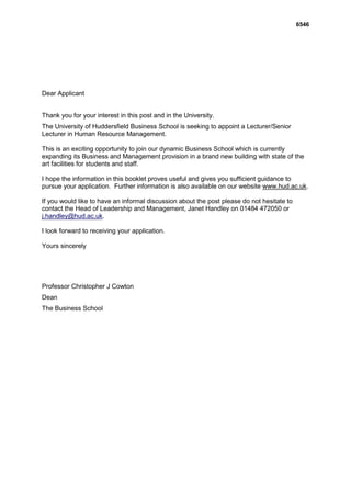 6546




Dear Applicant


Thank you for your interest in this post and in the University.
The University of Huddersfield Business School is seeking to appoint a Lecturer/Senior
Lecturer in Human Resource Management.

This is an exciting opportunity to join our dynamic Business School which is currently
expanding its Business and Management provision in a brand new building with state of the
art facilities for students and staff.

I hope the information in this booklet proves useful and gives you sufficient guidance to
pursue your application. Further information is also available on our website www.hud.ac.uk.

If you would like to have an informal discussion about the post please do not hesitate to
contact the Head of Leadership and Management, Janet Handley on 01484 472050 or
j.handley@hud.ac.uk.

I look forward to receiving your application.

Yours sincerely




Professor Christopher J Cowton
Dean
The Business School
 