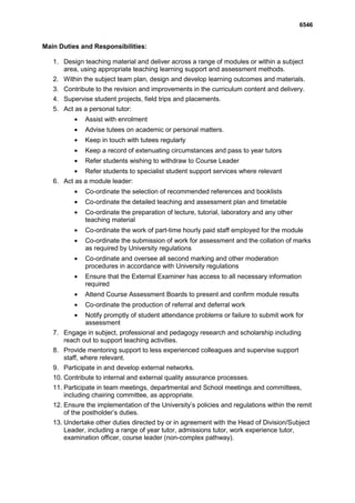 6546


Main Duties and Responsibilities:

   1. Design teaching material and deliver across a range of modules or within a subject
      area, using appropriate teaching learning support and assessment methods.
   2. Within the subject team plan, design and develop learning outcomes and materials.
   3. Contribute to the revision and improvements in the curriculum content and delivery.
   4. Supervise student projects, field trips and placements.
   5. Act as a personal tutor:
              Assist with enrolment
              Advise tutees on academic or personal matters.
              Keep in touch with tutees regularly
              Keep a record of extenuating circumstances and pass to year tutors
              Refer students wishing to withdraw to Course Leader
              Refer students to specialist student support services where relevant
   6. Act as a module leader:
              Co-ordinate the selection of recommended references and booklists
              Co-ordinate the detailed teaching and assessment plan and timetable
              Co-ordinate the preparation of lecture, tutorial, laboratory and any other
              teaching material
              Co-ordinate the work of part-time hourly paid staff employed for the module
              Co-ordinate the submission of work for assessment and the collation of marks
              as required by University regulations
              Co-ordinate and oversee all second marking and other moderation
              procedures in accordance with University regulations
              Ensure that the External Examiner has access to all necessary information
              required
              Attend Course Assessment Boards to present and confirm module results
              Co-ordinate the production of referral and deferral work
              Notify promptly of student attendance problems or failure to submit work for
              assessment
   7. Engage in subject, professional and pedagogy research and scholarship including
      reach out to support teaching activities.
   8. Provide mentoring support to less experienced colleagues and supervise support
      staff, where relevant.
   9. Participate in and develop external networks.
   10. Contribute to internal and external quality assurance processes.
   11. Participate in team meetings, departmental and School meetings and committees,
       including chairing committee, as appropriate.
   12. Ensure the implementation of the University’s policies and regulations within the remit
       of the postholder’s duties.
   13. Undertake other duties directed by or in agreement with the Head of Division/Subject
       Leader, including a range of year tutor, admissions tutor, work experience tutor,
       examination officer, course leader (non-complex pathway).
 