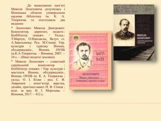 До вшанування пам’яті
Миколи Леонтовича долучилась і
Вінницька обласна універсальна
наукова бібліотека ім. К. А.
Тімірязєва та підготувала два
видання:
* Леонтович Микола Дмитрович:
Композитор, диригент, педагог.:
Біобібліогр. покажч. / Уклад.:
Т.Марчук, О.Ніколаєць; Вступ ст.
А.Завальнюка; Ред. М.Спиця; Упр.
культури і туризму Вінниц.
облдержадмін., Вінниц. ОУНБ
ім.К.А.Тімірязєва. – Вінниця, 2007. –
24 с. – (Наші видатні земляки).
* Микола Леонтович – славетний
український композитор :
біобібліогр. покажч. / Упр. культури і
мистецтв Вінниц. облдержадмін.,
Вінниц. ОУНБ ім. К. А. Тімірязєва ;
уклад. О. І. Кізян ; ред. С. В.
Лавренюк ; комп’ютер. верстка,
дизайн, оригінал-макет Н. В. Спиця ;
відп. за вип. Н. І. Морозова. –
Вінниця, 2017. – 412 с.
 