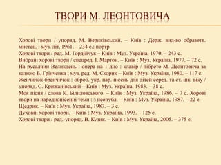 ТВОРИ М. ЛЕОНТОВИЧА
Хорові твори / упоряд. М. Вериківський. – Київ : Держ. вид-во образотв.
мистец. і муз. літ, 1961. – 234 с.: портр.
Хорові твори / ред. М. Гордійчук – Київ : Муз. Україна, 1970. – 243 с.
Вибрані хорові твори / спецред. І. Мартон. – Київ : Муз. Україна, 1977. – 72 с.
На русалчин Великдень : опера на 1 дію : клавір / лібрето М. Леонтовича за
казкою Б. Грінченка ; муз. ред. М. Скорик – Київ : Муз. Україна, 1980. – 117 с.
Женчичок-бренчичок : оброб. укр. нар. пісень для дітей серед. та ст. шк. віку /
упоряд. С. Крижанівський – Київ : Муз. Україна, 1983. – 38 с.
Моя пісня / слова К. Білиловського. – Київ : Муз. Україна, 1986. – 7 с. Хорові
твори на народнопісенні теми : з неопубл. – Київ : Муз. Україна, 1987. – 22 с.
Щедрик. – Київ : Муз. Україна, 1987. – 3 с.
Духовні хорові твори. – Київ : Муз. Україна, 1993. – 125 с.
Хорові твори / ред.-упоряд. В. Кузик. – Київ : Муз. Україна, 2005. – 375 с.
 
