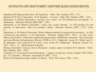ЛІТЕРАТУРА ПРО ЖИТТЄВИЙ І ТВОРЧИЙ ШЛЯХ КОМПОЗИТОРА
Гордійчук, М. Микола Леонтович / М. Гордійчук. – Київ : Муз. Україна, 1972. – 55 с.
Дяченко, В. П. М. Д. Леонтович / В. П. Дяченко. – 4-те вид. – Київ : Муз. Україна, 1985. – 134 с.
Завальнюк, А. Микола Леонтович : дослідж., док., листи : до 125-ї річниці від дня народж. / А.
Завальнюк. – Вінниця: Поділля-2000, 2002. – 256 с.
Завальнюк, А. Ф. Микола Леонтович : листи, док., духов. Музика : до 130-ї річниці від дня
народж. / А. Завальнюк. – Вид. 2-ге, доопрац. і допов. – Вінниця : Нова кн., 2007. – 272 с. : ноти,
іл.
Завальнюк, А. Ф. Микола Леонтович. Повне зібрання хорової та педагогічної спадщини : до 140-
ї річниці від дня народж. / А. Ф. Завальнюк. – Вінниця : Твори, 2019. – 700 с. : іл., фот., ноти.
Микола Леонтович – славетний український композитор : біобібліогр. покажчик / Упр. культури і
мистецтв Вінниц. облдержадмін., Вінниц. ОУНБ ім. К. А. Тімірязєва ; уклад. О. І. Кізян ; ред. С.
В. Лавренюк ; комп. верстка Н. В. Спиця ; відп. за вип. Н. І. Морозова. – Вінниця : Балюк І. Б.,
2017. – 412 с. : іл. – (Наші видатні земляки).
Микола Леонтович. Спогади. Листи. Матеріали / упоряд., прим. та комент. В. Ф. Іванова. – Київ :
Муз. Україна, 1982. – 238 с.
Семенко, Л. І. Їх поєднала пісня Леонтовича... : нариси з історії муз. життя в Україні 1910–1930-х
рр. / Л. І. Семенко. – Вінниця : Едельвейс і К, 2007. – 252 с.
Янчук ,Б. Незакінчена опера : роман / Б. Янчук. – Київ : Рад. письм., 1986. – 236 с.
 