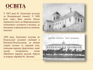 ОСВІТА
У 1887 році М. Леонтович вступив
до Немирівської гімназії. У 1888
році через брак коштів батько
переводить його до Шаргородського
початкового духовного училища, де
вихованці утримувалися на повному
пансіоні.
1892 року Леонтович вступив до
Подільської духовної семінарії в
Кам'янці-Подільському, де вивчав
теорію музики та хоровий спів,
опанував скрипку, фортепіано, деякі
духові інструменти, почав
обробляти народні мелодії, беручи
за взірець обробки М. Лисенка.
 