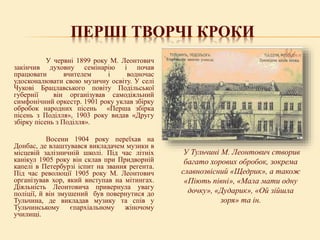 ПЕРШІ ТВОРЧІ КРОКИ
У червні 1899 року М. Леонтович
закінчив духовну семінарію і почав
працювати вчителем і водночас
удосконалювати свою музичну освіту. У селі
Чукові Брацлавського повіту Подільської
губернії він організував самодіяльний
симфонічний оркестр. 1901 року уклав збірку
обробок народних пісень «Перша збірка
пісень з Поділля», 1903 року видав «Другу
збірку пісень з Поділля».
Восени 1904 року переїхав на
Донбас, де влаштувався викладачем музики в
місцевій залізничній школі. Під час літніх
канікул 1905 року він склав при Придворній
капелі в Петербурзі іспит на звання регента.
Під час революції 1905 року М. Леонтович
організував хор, який виступав на мітингах.
Діяльність Леонтовича привернула увагу
поліції, й він змушений був повернутися до
Тульчина, де викладав музику та спів у
Тульчинському єпархіальному жіночому
училищі.
У Тульчині М. Леонтович створив
багато хорових обробок, зокрема
славнозвісний «Щедрик», а також
«Піють півні», «Мала мати одну
дочку», «Дударик», «Ой зійшла
зоря» та ін.
 