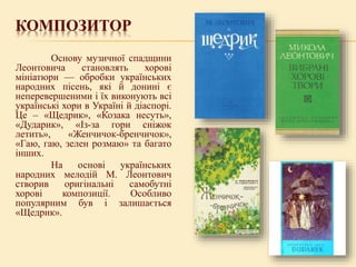 КОМПОЗИТОР
Основу музичної спадщини
Леонтовича становлять хорові
мініатюри — обробки українських
народних пісень, які й донині є
неперевершеними і їх виконують всі
українські хори в Україні й діаспорі.
Це – «Щедрик», «Козака несуть»,
«Дударик», «Із-за гори сніжок
летить», «Женчичок-бренчичок»,
«Гаю, гаю, зелен розмаю» та багато
інших.
На основі українських
народних мелодій М. Леонтович
створив оригінальні самобутні
хорові композиції. Особливо
популярним був і залишається
«Щедрик».
 