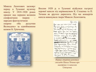 Микола Леонтович засновує
першу в Тульчині музичну
школу. У 1919–1920 роках
працює над першим великим
симфонічним твором –
народно-фантастичною
оперою «На русалчин
Великдень» за однойменною
казкою Б. Грінченка.
Восени 1920 р. в Тульчині відбулися гастролі
хорової капели під керівництвом К. Стеценка та П.
Тичини як другого диригента. Під час концертів
капела виконувала твори Миколи Леонтовича.
Перша сторінка рукопису
спогадів Павла Тичини про
мандрівку із капелою
Стеценка
 