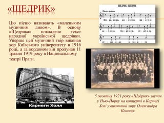 «ЩЕДРИК»
Цю пісню називають «маленьким
музичним дивом». В основу
«Щедрика» покладено текст
народної української щедрівки.
Уперше цей музичний твір виконав
хор Київського університету в 1916
році, а за кордоном він пролунав 11
травня 1919 року в Національному
театрі Праги.
5 жовтня 1921 року «Щедрик» звучав
у Нью-Йорку на концерті в Карнегі
Холі у виконанні хору Олександра
Кошиця.
 