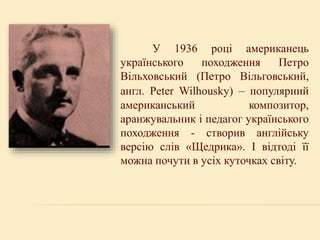 У 1936 році американець
українського походження Петро
Вільховський (Петро Вільговський,
англ. Peter Wilhousky) – популярний
американський композитор,
аранжувальник і педагог українського
походження - створив англійську
версію слів «Щедрика». І відтоді її
можна почути в усіх куточках світу.
 
