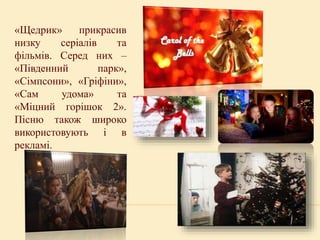 «Щедрик» прикрасив
низку серіалів та
фільмів. Серед них –
«Південний парк»,
«Сімпсони», «Гріфіни»,
«Сам удома» та
«Міцний горішок 2».
Пісню також широко
використовують і в
рекламі.
 