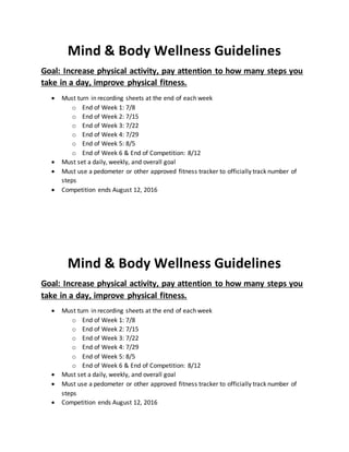 Mind & Body Wellness Guidelines
Goal: Increase physical activity, pay attention to how many steps you
take in a day, improve physical fitness.
 Must turn in recording sheets at the end of each week
o End of Week 1: 7/8
o End of Week 2: 7/15
o End of Week 3: 7/22
o End of Week 4: 7/29
o End of Week 5: 8/5
o End of Week 6 & End of Competition: 8/12
 Must set a daily, weekly, and overall goal
 Must use a pedometer or other approved fitness tracker to officially track number of
steps
 Competition ends August 12, 2016
Mind & Body Wellness Guidelines
Goal: Increase physical activity, pay attention to how many steps you
take in a day, improve physical fitness.
 Must turn in recording sheets at the end of each week
o End of Week 1: 7/8
o End of Week 2: 7/15
o End of Week 3: 7/22
o End of Week 4: 7/29
o End of Week 5: 8/5
o End of Week 6 & End of Competition: 8/12
 Must set a daily, weekly, and overall goal
 Must use a pedometer or other approved fitness tracker to officially track number of
steps
 Competition ends August 12, 2016
 