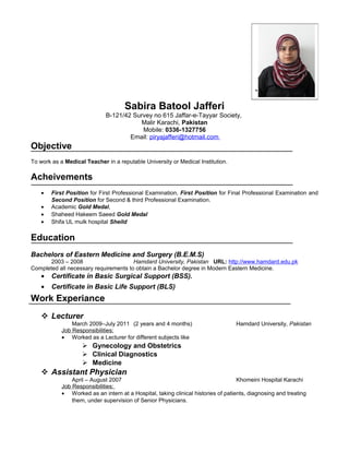 Sabira Batool Jafferi
B-121/42 Survey no 615 Jaffar-e-Tayyar Society,
Malir Karachi, Pakistan
Mobile: 0336-1327756
Email: piryajafferi@hotmail.com
Objective
To work as a Medical Teacher in a reputable University or Medical Institution.
Acheivements
• First Position for First Professional Examination, First Position for Final Professional Examination and
Second Position for Second & third Professional Examination.
• Academic Gold Medal,
• Shaheed Hakeem Saeed Gold Medal
• Shifa UL mulk hospital Sheild
Education
Bachelors of Eastern Medicine and Surgery (B.E.M.S)
2003 – 2008 Hamdard University, Pakistan URL: http://www.hamdard.edu.pk
Completed all necessary requirements to obtain a Bachelor degree in Modern Eastern Medicine.
• Certificate in Basic Surgical Support (BSS).
• Certificate in Basic Life Support (BLS)
Work Experiance
 Lecturer
March 2009–July 2011 (2 years and 4 months) Hamdard University, Pakistan
Job Responsibilities:
• Worked as a Lecturer for different subjects like
 Gynecology and Obstetrics
 Clinical Diagnostics
 Medicine
 Assistant Physician
April – August 2007 Khomeini Hospital Karachi
Job Responsibilities:
• Worked as an intern at a Hospital, taking clinical histories of patients, diagnosing and treating
them, under supervision of Senior Physicians.
`
 
