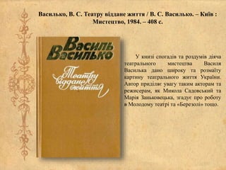 Василько, В. С. Театру віддане життя / В. С. Василько. – Київ :
Мистецтво, 1984. – 408 с.
У книзі спогадів та роздумів діяча
театрального мистецтва Василя
Василька дано широку та розмаїту
картину театрального життя України.
Автор приділяє увагу таким акторам та
режисерам, як Микола Садовський та
Марія Заньковецька, згадує про роботу
в Молодому театрі та «Березолі» тощо.
 