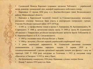 • Садовський Микола Карпович (справжнє прізвище Тобілевич) - український
актор, режисер, громадський діяч, корифей українського побутового театру.
• Народився 13 грудня 1856 року в с. Кам'яно-Костувате (нині Вознесенського
району Миколаївської області).
• Навчався в Херсонській чоловічій гімназії та Єлисаветградському земському
реальному училищі. Замолоду брав участь в аматорських театральних гуртках.
Учасник Російсько-турецької війни 1877-1878 рр.
• З 1881 р. - у професійному театрі в трупах Г. Ашкаренка, М. Кропивницького, М.
Старицького. У 1888 р. організував власну трупу. У 1898 р. трупа М. Садовського
об'єдналася з Товариством російсько-малоросійських артистів братів Тобілевичів (І.
К. Карпенка-Карого та П. К. Саксаганського).
• У 1905 р. очолював театр «Руська бесіда» у Львові.
• У 1906 р. заснував у Полтаві перший український стаціонарний театр.
• У роки української державності М. Садовський працював головним
уповноваженим у справах народних театрів. З червня 1919 р. -
головноуповноважений з питань організації народних театрів для фронту і тилу на
території УНР. У 1920 році емігрував до Галичини, з 1921 р. очолював театр
«Просвіти» в Ужгороді. З 1923 р. жив у Празі.
• На батьківщину повернувся 1926 року. Працював у різних театрах Києва.
• Помер 7 лютого 1933 року в м. Київ.
 