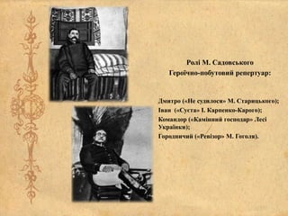 Ролі М. Садовського
Героїчно-побутовий репертуар:
Дмитро («Не судилося» М. Старицького);
Іван («Суєта» І. Карпенко-Карого);
Командор («Камінний господар» Лесі
Українки);
Городничий («Ревізор» М. Гоголя).
 