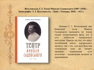 Веселовська, Г. І. Театр Миколи Садовського (1907–1920) :
монографія / Г. І. Веселовська. – Київ : Темпора, 2018. – 412 с.
Книжка Г. І. Веселовської про
Київський театр Миколи
Садовського зацікавить не тільки
людей театрознавчого фаху, але й
усіх любителів театрального
мистецтва. Порадує як тих, хто цінує
заглиблений аналіз театрального
процесу, так і тих, для кого будь-яка
«театральна тема на папері»
провіщає задоволення суто
естетичне – задоволення читання та
переживання.
 