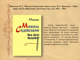 Василько, В. С. Микола Садовський та його театр / В. С. Василько. – Київ :
Держ. вид-во образотвор. мистецтва і муз. літ., 1962. – 196 с.
Автор представленої книги –
режисер Василь Василько – зобразив
театр Миколи Садовського як колишній
його представник. Це надає особливої
цінності матеріалу, що містить не лише
архівні відомості, а й спогади Василя
Степановича. У невимушеній розповіді
очевидця розкрито творчі принципи
корифея українського театру.
 