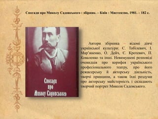 Спогади про Миколу Садовського : збірник. – Київ : Мистецтво, 1981. – 182 с.
Автори збірника – відомі діячі
української культури: С. Тобілевич, І.
Мар’яненко, О. Дейч, Є. Кротевич, П.
Коваленко та інші. Невимушені розповіді
очевидців про корифея українського
професіонального театру, про його
режисерську й акторську діяльність,
творчі принципи, а також їхні роздуми
про акторську майстерність і складають
творчий портрет Миколи Садовського.
 
