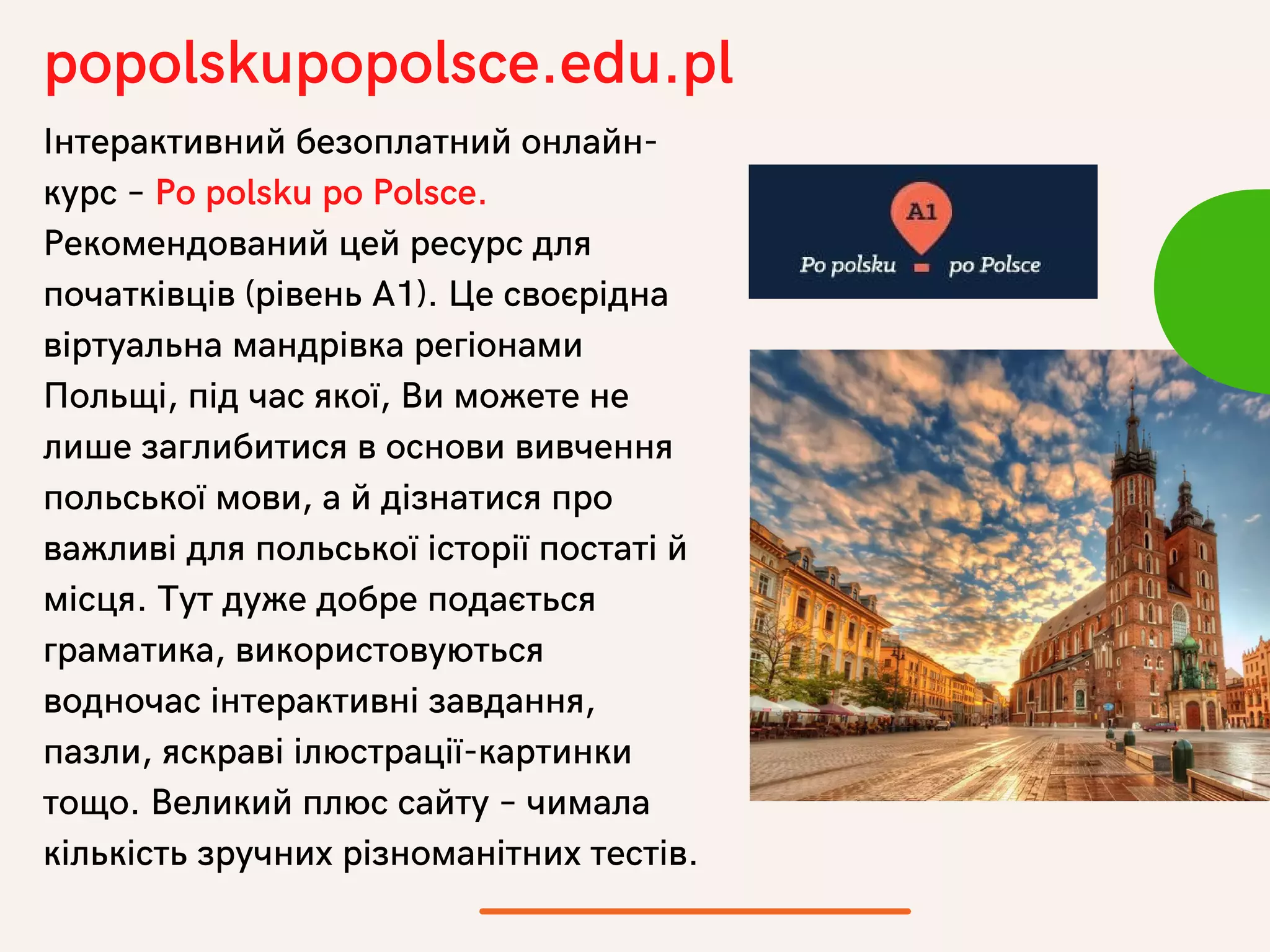 Інтерактивний безоплатний онлайн-
курс – Po polsku po Polsce.
Рекомендований цей ресурс для
початківців (рівень А1). Це своєрідна
віртуальна мандрівка регіонами
Польщі, під час якої, Ви можете не
лише заглибитися в основи вивчення
польської мови, а й дізнатися про
важливі для польської історії постаті й
місця. Тут дуже добре подається
граматика, використовуються
водночас інтерактивні завдання,
пазли, яскраві ілюстрації-картинки
тощо. Великий плюс сайту – чимала
кількість зручних різноманітних тестів.
popolskupopolsce.edu.pl
 