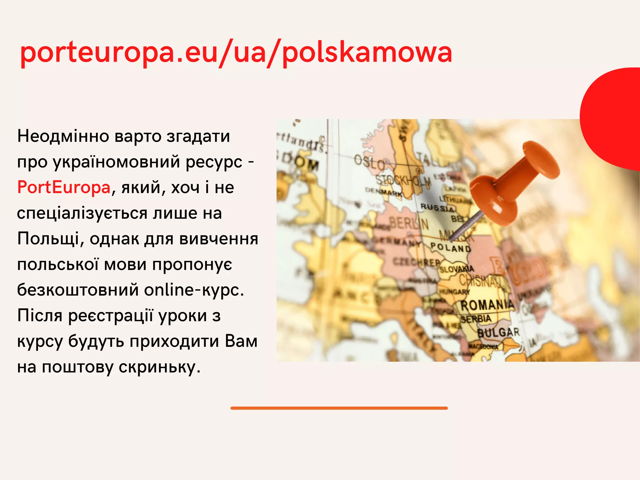 Неодмінно варто згадати
про україномовний ресурс -
PortEuropa, який, хоч і не
спеціалізується лише на
Польщі, однак для вивчення
польської мови пропонує
безкоштовний online-курс.
Після реєстрації уроки з
курсу будуть приходити Вам
на поштову скриньку.
porteuropa.eu/ua/polskamowa
 