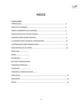 INDICE
Contenido
INTRODUCCION……………………………………………………………………………………………………………………4
CONCEPTO DE LIDERAZGO……………………………………………………………………………………………………5
CAMPOS FUNDAMENTALES DE LIDERAZGO………………………………………………………………………….6
PROCESO INTELECTUAL Y FACTOR HUMANO…………………………………………………………………………7
LIDERAZGO COMO CUALIDAD PERSONAL………………………………………………………………………………9
EL LIDERAZGO COMO FUNCION DE LA ORGANIZACIÓN…………………………………………………………10
LA PERSONALIDAD COMO FENOMEN0 SOCIAL………………………………………………………………………11
CARACTERISTICAS DE LOS LIDERES………………………………………………………………………………………...13
DEDICACION………………..........
PASION…………………………………
CREDIBILIDAD………………………
APTITUDES EXTRAORDINARIAS….
PLANEADOR ESTRATEGICO……..
FLEXIBILIDAD…………………………..
CONSIDERA EL TRABAJO EN EQUIPO………..
CONCLUSION…………………………………………………………………………………………………………………………...17
BIBLIOGRAFIA…………………………………………………………………………………………………………………………..18
ANEXOS……………………………………………………………………………………………………………………………………19
3
 
