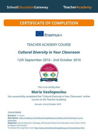 Maria Vasilopoulou
Cultural Diversity in Your Classroom
12th September 2016 - 2nd October 2016
CERTIFICATE OF COMPLETION
This is to certify that
has successfully completed the "Cultural Diversity in Your Classroom" online
course on the Teacher Academy
Brussels, 2nd of October 2016
Course details
Duration: 11 hours
Description: http://academy.schooleducationgateway.eu//web/cultural-diversity-in-your-
classroom
Organiser: School Education Gateway, Directorate General for Education and Culture of the
European Commission
To contact the organisers visit: http://www.schooleducationgateway.eu/en/pub/about.htm
TEACHER ACADEMY COURSE
 