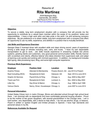 Resume of
Rita Martinez
4539 Bastogne Way
Gainesville, GA 30507
Cell Phone # (770) 718-7675
or e-mail: RitaYolandaMartinez@yahoo.com
_______________________________________________________________________________________________________________
Objective:
To secure a stable, long term employment situation with a company that will provide me the
opportunity to contribute as a valued team member within the scope of my positions’ duties and
responsibilities. I have a high work ethic and take pride in the work I do and achieving company
objectives. My job preference is to obtain stable, long term employment with a company that offers
an opportunity to use my skills, experience, and abilities in a position that is mutually beneficial.
Job Skills and Experience Overview:
Georgia Class C licensed driver with excellent skills and clean driving record, years of experience
driving a wide range of vehicles including cars, vans, and trucks. I have my own dependable
transportation to get to work. Job skills include experience in answering multiple line phone
systems, greeting clients and customers, very good personal communication skills, friendly manner
with co-workers and clients, effective listener who takes direction from supervisors well, and adept
at learning a job quickly and working with minimal supervision. In addition, my background includes
light typing, data processing input, filing, and some light computer experience.
Previous Work Experience:
Employer Position Held Location Dates
Anytime Fitness Attendant & Membership Flowery Branch, GA July 2015 to Present
Real Consulting (RCS) Receptionist & Clerk Oakwood, GA Sept. 2014 to June 2015
Graphic Art Services Payroll Entry & Filing Chicago, IL Aug. 2005 to May 2007
Traub Law Firm Receptionist & Clerk Lombard, IL Nov. 2002 to May 2004
Little City Day Driver & Matron Chicago, IL Aug. 1996 to April 1998
Various Clients Nanny, Driver, Housekeeper Chicago, IL June 2007 to June 2014
Personal Information:
United States Citizen born in metro Chicago, Illinois and attended school through high school level
there. I am divorced with no dependants and have comfortable personal housing situation. Proud
to be the mother of two grown daughters, with several grandchildren in the Chicago area. I am a
hard worker, very dependable, with a desire to help others. I do not use alcohol, drugs, or tobacco.
Fluent in written or spoken English and limited phrases in Spanish. I have high standards and
personal values in my life.
References Available On Request
 