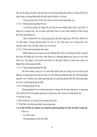 10
dạy rất đa dạng và phức tạp cho nên các phương pháp phải được sử dụng để hỗ trợ
nhau hoặc sử dụng đồng thời để giải quyết nhiệm vụ chung
- Trong giảng dạy có thể chia làm các nhóm phương pháp sau:
1.3.5.1. Nhóm phương pháp lời nói
- Là phương pháp sử dụng lời nói để tạo nên những khái niệm ban đầu về
động tác ở người học, để chỉ dẫn cách thực hiện và sửa chữa những sai lầm trong
khi thực hiện động tác.
- Khi sử dụng lời nói trong giảng giải cần phải ngắn gọn, dễ hiểu, chính xác
và sinh động. Trong phương pháp lời nói có các hình thức sau: Giảng giải, nói
chuyện, thảo luận, chỉ dẫn, nhận xét và chỉ huy.
1.3.5.2. Nhóm phương pháp trực quan
Nhằm thông qua thị giác tạo nên những khái niệm vận động ban đầu ở người
tập hoặc để đánh giá việc thực hiện động tác. Phương pháp trực quan có các hình
thức sau: Thị phạm, xem tranh ảnh hoặc tài liệu giáo khoa có minh họa, phim và
băng hình, tham quan thi đấu.
1.3.5.3. Nhóm phương pháp bài tập
Để hình thành, củng cố và hoàn thiện kiến thức, kỹ năng, kỹ xảo không thể
không sử dụng phương pháp bài tập. Có các phương pháp bài tập sau: Phương pháp
nguyên vẹn và phân chia, phương pháp lặp lại, phương pháp biến đổi, phương pháp
trò chơi và phương pháp thi đấu
1.3.5.4. Phương pháp bổ trợ
Phương pháp bổ trợ là phương pháp sử dụng các bài tập, động tác và phương
tiện, thiết bị hỗ trợ để giúp người học từng bước nắm vững kỹ thuật được học
* Câu hỏi ôn tập:
1. Hãy trình bày các nguyên tắc trong giảng dạy
2. Trình bày các phương pháp trong giảng dạy
1.4. Luật thi đấu (11 người và 5 người), phương pháp tổ chức thi đấu, trọng tài
Gồm có:
- Các điều luật
- Phương pháp tổ chức thi đấu
 