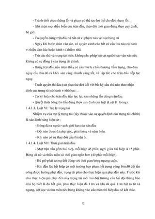 12
- Tránh thổi phạt những lỗi vi phạm có thể tạo lợi thế cho đội phạm lỗi.
- Ghi nhận mọi diễn biến của trận đấu, theo dõi thời gian đúng theo quy định,
bù giờ.
- Có quyền dừng trận đấu vì bất cứ vi phạm nào về luật bóng đá.
- Ngay khi bước chân vào sân, có quyền cảnh cáo bất cứ cầu thủ nào có hành
vi thiếu đạo đức hoặc hành vi khiếm nhã.
- Trừ cầu thủ và trọng tài biên, không cho phép bất cứ người nào vào sân nếu
không có sự đồng ý của trọng tài chính.
- Dừng trận đấu nếu nhận thấy có cầu thủ bị chấn thương trầm trọng, cho đưa
ngay cầu thủ đó ra khỏi sân càng nhanh càng tốt, và lập tức cho trận đấu tiếp tục
ngay.
- Truất quyền thi đấu (xử phạt thẻ đỏ) đối với bất kỳ cầu thủ nào theo nhận
định của trọng tài có hành vi thô bạo…
- Có ký hiệu cho trận đấu tiếp tục lại, sau những lần dừng trận đấu.
- Quyết định bóng thi đấu đúng theo quy định của luật (Luật II: Bóng).
1.4.1.3. Luật VI: Trợ lý trọng tài
Nhiệm vụ của trợ lý trọng tài (tùy thuộc vào sự quyết định của trọng tài chính)
là xác định bằng hiệu cờ :
- Bóng đá ra ngoài vạch giới hạn của sân đấu
- Đội nào được đá phạt góc, phát bóng và ném biên.
- Khi nào có sự thay đổi cầu thủ dự bị.
1.4.1.4. Luật VII: Thời gian trận đấu
- Một trận đấu gồm hai hiệp, mỗi hiệp 45 phút, nghỉ giữa hai hiệp là 15 phút.
Bóng đá nữ và thiếu niên có thời gian ngắn hơn (40 phút mỗi hiệp).
- Bù giờ phải tương đối đúng với thời gian bóng ngưng cuộc.
- Khi đến lúc hết hiệp có một trường hợp phạm lỗi trong vòng 16m50 đội tấn
công được hưởng phạt đền, trọng tài phải cho thực hiện quả phạt đền này. Trước khi
cho thực hiện quả phạt đền này trọng tài mời hai đội trưởng của hai đội thông báo
cho họ biết là đã hết giờ, phải thực hiện đá 11m và khi đá quả 11m bật ra từ xà
ngang, cột dọc và thủ môn nếu bóng không vào cầu môn thì hiệp đấu sẽ kết thúc.
 
