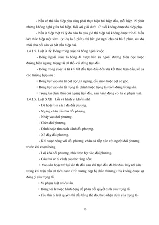 13
- Nếu có thi đấu hiệp phụ cũng phải thực hiện hai hiệp đấu, mỗi hiệp 15 phút
nhưng không nghỉ giữa hai hiệp. Đối với giải dưới 17 tuổi không được đá hiệp phụ.
- Nếu ở hiệp một vì lý do nào đó quá giờ thì hiệp hai không được trừ đi. Nếu
kết thúc hiệp một sớm (ví dụ là 3 phút), thì hết giờ nghỉ cho đá bù 3 phút, sau đó
mới cho đổi sân và bắt đầu hiệp hai.
1.4.1.5. Luật XIX: Bóng trong cuộc và bóng ngoài cuộc
- Bóng ngoài cuộc là bóng đá vượt hẳn ra ngoài đường biên dọc hoặc
đường biên ngang, trọng tài đã thổi còi dừng trận đấu.
- Bóng trong cuộc là từ khi bắt đầu trận đấu đến khi kết thúc trận đấu, kể cả
các trường hợp sau :
+ Bóng bật vào sân từ cột dọc, xà ngang, cầu môn hoặc cột cờ góc.
+ Bóng bật vào sân từ trọng tài chính hoặc trọng tài biên đứng trong sân.
+ Trọng tài chưa thổi còi ngừng trận đấu, sau hành động coi là vi phạm luật.
1.4.1.5. Luật XXII: Lỗi và hành vi khiếm nhã
- Đá hoặc tìm cách đá đối phương.
- Ngáng chân cầu thủ đối phương.
- Nhảy vào đối phương.
- Chèn đối phương.
- Đánh hoặc tìm cách đánh đối phương.
- Xô đẩy đối phương.
- Khi xoạc bóng với đối phương, chân đã tiếp xúc với người đối phương
trước khi chạm bóng.
- Lôi kéo đối phương, nhổ nước bọt vào đối phương.
- Cầu thủ sẽ bị cảnh cáo thẻ vàng nếu:
+ Vào sân hoặc trở lại sân thi đấu sau khi trận đấu đã bắt đầu, hay rời sân
trong khi trận đấu đã tiến hành (trừ trường hợp bị chấn thương) mà không được sự
đồng ý của trọng tài.
+ Vi phạm luật nhiều lần.
+ Dùng lời lẽ hoặc hành động để phản đối quyết định của trọng tài.
- Cầu thủ bị trút quyền thi đấu bằng thẻ đỏ, theo nhận định của trọng tài
 