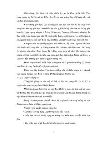 15
- Kích thước: Sân hình chữ nhật, chiều dọc tối đa 42m và tối thiểu 25m,
chiều ngang tối đa 25m và tối thiểu 15m. Trong mọi trường hợp chiều dọc sân phải
lớn hơn chiều ngang sân.
- Các đường giới hạn: Các đường giới hạn trên sân phải kẻ rõ ràng có bề
rộng 8cm. Đường giới hạn theo chiều dọc sân gọi là đường biên dọc và đường giới
hạn theo chiều ngang sân gọi là đường biên ngang. Đường giới hạn nửa sân được kẻ
theo suốt chiều ngang của sân. Ở chính giữa đường giới hạn này có một điểm rõ
ràng gọi là tâm của sân. Lấy điểm này làm tâm, kẻ một vòng tròn có bán kính 3m.
- Khu phạt đền: Từ biên ngang của mỗi phần sân, lấy chân 2 cột dọc cầu môn
làm tâm kẻ vào trong sân 1/4 đường tròn có bán kính 6m, nối điểm cuối của 2 cung
1/4 đường tròn được đoạn thẳng dài 3,16m song song và cách đều đường biên
ngang (đường cầu môn) 6m. Khu vực trong giới hạn bởi những đường kẻ đó gọi là
khu phạt đền. Đường giới hạn này gọi là đường 6m.
- Điểm phạt đền thứ nhất: Trên đường 6m và ở giữa đoạn thẳng 3,16m có
một điểm rõ ràng. Đó là điểm phạt đền thứ nhất.
- Điểm phạt đền thứ hai: Trên đường thẳng góc với biên ngang ở vị trí cách
biên ngang 10m có một điểm rõ ràng. Đó là điểm phạt đền thứ hai.
1.4.2.2. Luật V: Trọng tài
- Trong bài giảng chỉ nêu một số luật cơ bản của trọng tài, còn lại SV tự
nghiên cứu trong quyển Luật thi đấu Futsal.
- Mỗi trận đấu do hai trọng tài một điều khiển là trọng tài thứ nhất và trọng
tài thứ hai. Hai trọng tài này có toàn quyền áp dụng Luật thi đấu Futsal trong các
trận đấu mà họ được chỉ định điều khiển.
- Trọng tài có quyền xử phạt tất cả các lỗi vi phạm kể cả trong những lúc trận
đấu tạm dừng hoặc khi bóng ngoài cuộc.
- Nhiệm vụ và quyền hạn của trọng tài:
+ Đảm bảo việc áp dụng Luật Bóng đá thi đấu Futsal.
+ Phối hợp với các trợ lý trọng tài trong việc kiểm soát và điều hành trận
đấu.
+ Ghi nhận mọi sự cố diễn biến trước, trong và sau trận đấu.
 