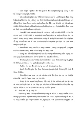 16
+ Đảm nhiệm việc theo dõi thời gian thi đấu trong trường hợp không có thư
ký bấm giờ và trọng tài thứ ba.
+ Có quyền dừng trận đấu vì bất kỳ vi phạm nào về Luật bóng đá. Tạm dừng
hoặc dừng hẳn trận đấu xét thấy cần thiết vì những sự cố can thiệp của khán giả hay
những lý do khác. Trong những trường hợp như thế trọng tài phải gửi báo cáo chi
tiết kịp thời cho ban tổ chức có thẩm quyền đúng theo quy định của Liên đoàn bóng
đá Quốc gia mà trận đấu được tổ chức.
+ Ngay khi bước vào sân, trọng tài có quyền cảnh cáo đối với bất cứ cầu thủ
nào có hành vi khiếm nhã, vi phạm Luật và nếu tái phạm sẽ truất quyền thi đấu cầu
thủ đó. Trong những trường hợp như thế, trọng tài phải gửi danh sách cầu thủ phạm
lỗi kịp thời về cho ban tổ chức có thẩm quyền đúng theo quy định của Liên đoàn
bóng đá Quốc gia.
+ Trừ cầu thủ đang thi đấu và trọng tài thứ 2, không cho phép bất kỳ người
nào vào sân khi không được sự cho phép của trọng tài 1.
+ Dừng trận đấu nếu nhận thấy có cầu thủ bị chấn thương trầm trọng, cho
đưa ngay cầu thủ đó ra khỏi sân và lập tức cho trận đấu tiếp tục.
+ Truất quyền thi đấu bất kỳ cầu thủ nào theo nhận định của trọng tài, phạm
lỗi thô bạo, có hành vi bạo lực hoặc dùng lời nói thô tục.
+ Ra hiệu cho trận đấu tiếp tục lại sau mỗi lần dừng trận đấu.
+ Quyết định bóng thi đấu đúng theo quy định của Luật II (trang 14, Luật II.
Bóng thi đấu).
+ Đảm bảo trang phục của các cầu thủ phải đáp ứng yêu cầu của luật IV
(trang 24, Luật IV. Trang phục của cầu thủ)
+ Trọng tài thứ nhất có quyền thay thế trọng tài thứ hai hoặc các trợ lý trọng
tài trong trường hợp có sự can thiệp quá mức hoặc có hành vi không đúng đắn. Sắp
xếp lại nhiệm vụ của họ và báo cáo cho cấp có thẩm quyền.
1.4.2.3. Luật VI: Trợ lý trọng tài
- Hai trợ lý trọng tài được bổ nhiệm (Trọng tài thứ ba và trọng tài bấm giờ) là
những người thực hiện nhiệm vụ theo luật thi đấu Futsal. Vị trí của trọng tài thứ ba
và trọng tài bấm giờ ở ngoài sân thi đấu, ngang với vạch giữa sân và cùng phía với
 