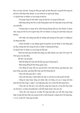 17
khu vực thay cầu thủ. Trọng tài bấm giờ ngồi tại bàn bấm giờ, trong khi đó trọng tài
thứ ba có thể thực hiện nhiệm vụ của mình kể cả ngồi hoặc đứng.
A. Quyền hạn và nhiệm vụ của trọng tài thứ ba.
- Trợ giúp trọng tài thứ nhất, trọng tài thứ hai và trọng tài bấm giờ.
- Đặt bảng thông báo khi có đội bóng phạm năm lỗi tổng hợp trong mỗi hiệp
của trận đấu
- Trường hợp có trọng tài bị chấn thương không tiếp tục làm nhiệm vụ được
nữa, trọng tài thứ ba sẽ là người thay thế với nhiệm vụ trọng tài một hoặc trọng tài
thứ hai.
- Ghi chép việc dừng trận đấu do những ảnh hưởng từ bên ngoài và những lý
do dừng trận đấu
- Giám sát hành vi của những người trong khu vực kỹ thuật và trên băng ghế
chỉ đạo, thông báo cho trọng tài nếu có hành vi không thích hợp…
B. Quyền hạn và nhiệm vụ của trọng tài bấm giờ
Đảm bảo thời gian thi đấu theo đúng các điều khoản của Luật VII (Luật VII.
Thời gian của trận đấu).
Để làm việc đó phải:
- Bấm để đồng hồ chạy khi bắt đầu quả giao bóng hợp lệ.
- Bấm dừng đồng hồ khi bóng ngoài cuộc.
- Cho đồng hồ chạy tiếp sau quả đá biên, ném phát bóng, quả phạt góc, quả
giao bóng, quả phạt, quả phạt đền hoặc quả thả bóng hợp lệ.
- Theo dõi thời gian hội ý 1 phút.
- Theo dõi thời gian 2 phút dành cho đội có cầu thủ bị truất quyền thi đấu.
- Dùng ký hiệu hoặc tiếng còi (khác hẳn với tiếng còi của 2 trọng tài) báo
hiệu khi kết thúc hiệp 1, hiệp 2, các hiệp phụ (nếu có) và báo hết thời gian hội ý.
- Theo dõi các lần hội ý của mỗi đội, giúp hai trọng tài và hai đội thực hiện
các lần hội ý, ra hiệu cho phép hội ý mỗi khi huấn luyện viên yêu cầu.
- Theo dõi việc trọng tài xử phạt lỗi tổng hợp đầu của mỗi đội trong từng
hiệp và kịp thời báo hiệu cho trọng tài khi có đội bóng đã vi phạm đủ 6 lỗi tổng hợp.
1.4.2.4. Luật VII: Thời gian thi đấu
 