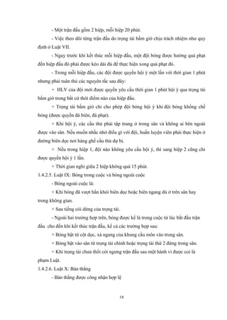 18
- Một trận đấu gồm 2 hiệp, mỗi hiệp 20 phút.
- Việc theo dõi từng trận đấu do trọng tài bấm giờ chịu trách nhiệm như quy
định ở Luật VII.
- Ngay trước khi kết thúc mỗi hiệp đấu, một đội bóng được hưởng quả phạt
đền hiệp đấu đó phải được kéo dài đủ để thực hiện xong quả phạt đó.
- Trong mỗi hiệp đấu, các đội được quyền hội ý một lần với thời gian 1 phút
nhưng phải tuân thủ các nguyên tắc sau đây:
+ HLV của đội mới được quyền yêu cầu thời gian 1 phút hội ý qua trọng tài
bấm giờ trong bất cứ thời điểm nào của hiệp đấu.
+ Trọng tài bấm giờ chỉ cho phép đội bóng hội ý khi đội bóng khống chế
bóng (được quyền đá biên, đá phạt).
+ Khi hội ý, các cầu thủ phải tập trung ở trong sân và không ai bên ngoài
được vào sân. Nếu muốn nhắc nhở điều gì với đội, huấn luyện viên phải thực hiện ở
đường biên dọc nơi hàng ghế cầu thủ dự bị.
+ Nếu trong hiệp 1, đội nào không yêu cầu hội ý, thì sang hiệp 2 cũng chỉ
được quyền hội ý 1 lần.
+ Thời gian nghỉ giữa 2 hiệp không quá 15 phút.
1.4.2.5. Luật IX: Bóng trong cuộc và bóng ngoài cuộc
- Bóng ngoài cuộc là:
+ Khi bóng đã vượt hẳn khỏi biên dọc hoặc biên ngang dù ở trên sân hay
trong không gian.
+ Sau tiếng còi dừng của trọng tài.
- Ngoài hai trường hợp trên, bóng được kể là trong cuộc từ lúc bắt đầu trận
đấu cho đến khi kết thúc trận đấu, kể cả các trường hợp sau:
+ Bóng bật từ cột dọc, xà ngang của khung cầu môn vào trong sân.
+ Bóng bật vào sân từ trọng tài chính hoặc trọng tài thứ 2 đứng trong sân.
+ Khi trọng tài chưa thổi còi ngưng trận đấu sau một hành vi được coi là
phạm Luật.
1.4.2.6. Luật X: Bàn thắng
- Bàn thắng được công nhận hợp lệ
 