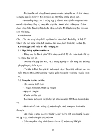 19
+ Khi toàn bộ quả bóng đã vượt qua đường cầu môn giữa hai cột dọc và dưới
xà ngang của cầu môn với điều kiện đội ghi bàn thắng không phạm luật.
+ Bàn thắng được xem là không hợp lệ nếu thủ môn đội tấn công ném hoặc
cố tình chạm bóng bằng tay trong khu phạt đền của đội mình và là người cố tình
chạm bóng. Trận đấu được bắt đầu lại bằng cách cho đội đối phương thực hiện quả
ném phát bóng.
* Câu hỏi ôn tập:
Câu 1. Cho biết trong bóng đá 11 người có bao nhiêu luật? Trình bày các luật đó.
Câu 2. Cho biết trong bóng đá 5 người có bao nhiêu luật? Trình bày các luật đó.
1.5. Phương pháp tổ chức thi đấu và trọng tài
1.5.1. Mục đích ý nghĩa của thi đấu
- Thông qua thi đấu sẽ giúp VĐV nâng cao trình độ kỹ - chiến thuật, thể lực
và những đức tính tốt.
- Qua thi đấu giúp cho GV, HLV không ngừng cải tiến nâng cao phương
pháp giảng dạy huấn luyện.
- Thi đấu là hình thức giải trí lành mạnh và gây hứng thú nhất với mọi lứa
tuổi. Thi đấu không những mang ý nghĩa quần chúng mà còn mang ý nghĩa chính
trị.
1.5.2. Công tác tổ chức thi đấu
- Lập phương án tổ chức
+ Tên gọi, mục đích, nhiệm vụ của giải
+ Quy mô của giải
+ Cơ cấu tổ chức giải
+ Lập ra các ủy ban và các tổ chức có liên quan giúp BTC hoàn thành nhiệm
vụ.
+ Hình thức tổ chức, những bộ phận chủ yếu và số lượng các thành viên
tham gia.
- Lập cơ cấu tổ chức giải: Tùy thuộc vào quy mô và tình hình thực tế của giải
mà lập ra cơ cấu tổ chức giải cho phù hợp.
- Phân công chức năng và nhiệm vụ của các bộ phận trong BTC giải.
 