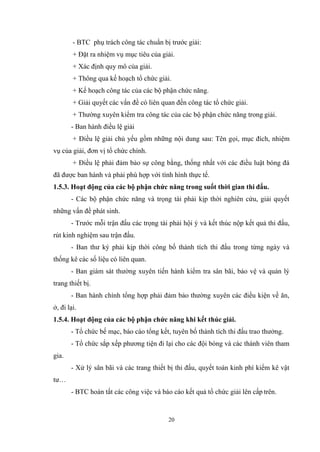 20
- BTC phụ trách công tác chuẩn bị trước giải:
+ Đặt ra nhiệm vụ mục tiêu của giải.
+ Xác định quy mô của giải.
+ Thông qua kế hoạch tổ chức giải.
+ Kế hoạch công tác của các bộ phận chức năng.
+ Giải quyết các vấn đề có liên quan đến công tác tổ chức giải.
+ Thường xuyên kiểm tra công tác của các bộ phận chức năng trong giải.
- Ban hành điều lệ giải
+ Điều lệ giải chủ yếu gồm những nội dung sau: Tên gọi, mục đích, nhiệm
vụ của giải, đơn vị tổ chức chính.
+ Điều lệ phải đảm bảo sự công bằng, thống nhất với các điều luật bóng đá
đã được ban hành và phải phù hợp với tình hình thực tế.
1.5.3. Hoạt động của các bộ phận chức năng trong suốt thời gian thi đấu.
- Các bộ phận chức năng và trọng tài phải kịp thời nghiên cứu, giải quyết
những vấn đề phát sinh.
- Trước mỗi trận đấu các trọng tài phải hội ý và kết thúc nộp kết quả thi đấu,
rút kinh nghiệm sau trận đấu.
- Ban thư ký phải kịp thời công bố thành tích thi đấu trong từng ngày và
thống kê các số liệu có liên quan.
- Ban giám sát thường xuyên tiến hành kiểm tra sân bãi, bảo vệ và quản lý
trang thiết bị.
- Ban hành chính tổng hợp phải đảm bảo thường xuyên các điều kiện về ăn,
ở, đi lại.
1.5.4. Hoạt động của các bộ phận chức năng khi kết thúc giải.
- Tổ chức bế mạc, báo cáo tổng kết, tuyên bố thành tích thi đấu trao thưởng.
- Tổ chức sắp xếp phương tiện đi lại cho các đội bóng và các thành viên tham
gia.
- Xử lý sân bãi và các trang thiết bị thi đấu, quyết toán kinh phí kiểm kê vật
tư…
- BTC hoàn tất các công việc và báo cáo kết quả tổ chức giải lên cấp trên.
 