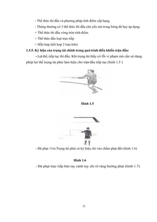 21
- Thể thức thi đấu và phương pháp tính điểm xếp hạng.
- Thông thường có 3 thể thức thi đấu chủ yếu mà trong bóng đá hay áp dụng:
+ Thể thức thi đấu vòng tròn tính điểm.
+ Thể thức đấu loại trực tiếp.
+ Hỗn hợp (kết hợp 2 loại trên)
1.5.5. Ký hiệu của trọng tài chính trong quá trình điều khiển trận đấu:
- Lợi thế, tiếp tục thi đấu. Khi trọng tài thấy có lỗi vi phạm mà cần sử dụng
phép lợi thế trọng tài phải làm hiệu cho trận đấu tiếp tục (hình 1.5 )
Hình 1.5
- Đá phạt 11m:Trọng tài phải có ký hiệu chỉ vào chấm phạt đền (hình 1.6)
Hình 1.6
- Đá phạt trực tiếp bàn tay cánh tay chỉ rõ ràng hướng phạt (hình 1.7)
 