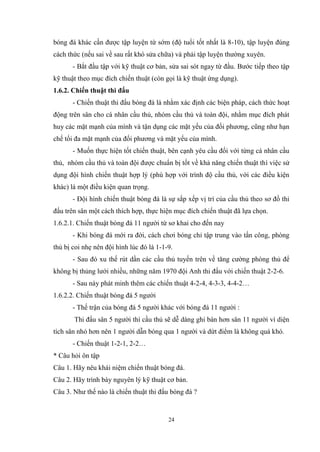 24
bóng đá khác cần được tập luyện từ sớm (độ tuổi tốt nhất là 8-10), tập luyện đúng
cách thức (nếu sai về sau rất khó sửa chữa) và phải tập luyện thường xuyên.
- Bắt đầu tập với kỹ thuật cơ bản, sửa sai sót ngay từ đầu. Bước tiếp theo tập
kỹ thuật theo mục đích chiến thuật (còn gọi là kỹ thuật ứng dụng).
1.6.2. Chiến thuật thi đấu
- Chiến thuật thi đấu bóng đá là nhằm xác định các biện pháp, cách thức hoạt
động trên sân cho cá nhân cầu thủ, nhóm cầu thủ và toàn đội, nhằm mục đích phát
huy các mặt mạnh của mình và tận dụng các mặt yếu của đối phương, cũng như hạn
chế tối đa mặt mạnh của đối phương và mặt yếu của mình.
- Muốn thực hiện tốt chiến thuật, bên cạnh yêu cầu đối với từng cá nhân cầu
thủ, nhóm cầu thủ và toàn đội được chuẩn bị tốt về khả năng chiến thuật thì việc sử
dụng đội hình chiến thuật hợp lý (phù hợp với trình độ cầu thủ, với các điều kiện
khác) là một điều kiện quan trọng.
- Đội hình chiến thuật bóng đá là sự sắp xếp vị trí của cầu thủ theo sơ đồ thi
đấu trên sân một cách thích hợp, thực hiện mục đích chiến thuật đã lựa chọn.
1.6.2.1. Chiến thuật bóng đá 11 người từ sơ khai cho đến nay
- Khi bóng đá mới ra đời, cách chơi bóng chỉ tập trung vào tấn công, phòng
thủ bị coi nhẹ nên đội hình lúc đó là 1-1-9.
- Sau đó xu thế rút dần các cầu thủ tuyến trên về tăng cường phòng thủ để
không bị thủng lưới nhiều, những năm 1970 đội Anh thi đấu với chiến thuật 2-2-6.
- Sau này phát minh thêm các chiến thuật 4-2-4, 4-3-3, 4-4-2…
1.6.2.2. Chiến thuật bóng đá 5 người
- Thế trận của bóng đá 5 người khác với bóng đá 11 người :
Thi đấu sân 5 người thì cầu thủ sẽ dễ dàng ghi bàn hơn sân 11 người vì diện
tích sân nhỏ hơn nên 1 người dẫn bóng qua 1 người và dứt điểm là không quá khó.
- Chiến thuật 1-2-1, 2-2…
* Câu hỏi ôn tập
Câu 1. Hãy nêu khái niệm chiến thuật bóng đá.
Câu 2. Hãy trình bày nguyên lý kỹ thuật cơ bản.
Câu 3. Như thế nào là chiến thuật thi đấu bóng đá ?
6549599
 