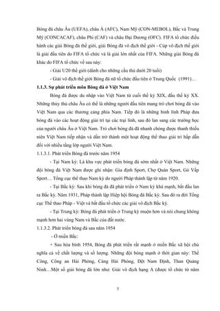 5
Bóng đá châu Âu (UEFA), châu Á (AFC), Nam Mỹ (CON-MEBOL), Bắc và Trung
Mỹ (CONCACAF), châu Phi (CAF) và châu Đại Dương (OFC). FIFA tổ chức điều
hành các giải Bóng đá thế giới, giải Bóng đá vô địch thế giới - Cúp vô địch thế giới
là giải đầu tiên do FIFA tổ chức và là giải lớn nhất của FIFA. Những giải Bóng đá
khác do FIFA tổ chức về sau này:
- Giải U20 thế giới (dành cho những cầu thủ dưới 20 tuổi)
- Giải vô địch thế giới Bóng đá nữ tổ chức đầu tiên ở Trung Quốc (1991)…
1.1.3. Sự phát triển môn Bóng đá ở Việt Nam
Bóng đá được du nhập vào Việt Nam từ cuối thế kỷ XIX, đầu thế kỷ XX.
Những thủy thủ châu Âu có thể là những người đầu tiên mang trò chơi bóng đá vào
Việt Nam qua các thương cảng phía Nam. Tiếp đó là những binh lính Pháp đưa
bóng đá vào các hoạt động giải trí tại các trại lính, sau đó lan sang các trường học
của người châu Âu ở Việt Nam. Trò chơi bóng đá đã nhanh chóng được thanh thiếu
niên Việt Nam tiếp nhận và dần trở thành một hoạt động thể thao giải trí hấp dẫn
đối với nhiều tầng lớp người Việt Nam.
1.1.3.1. Phát triển Bóng đá trước năm 1954
- Tại Nam kỳ: Là khu vực phát triển bóng đá sớm nhất ở Việt Nam. Những
đội bóng đá Việt Nam được ghi nhận: Gia định Sport, Chợ Quán Sport, Gò Vấp
Sport… Tổng cục thể thao Nam kỳ do người Pháp thành lập từ năm 1920.
- Tại Bắc kỳ: Sau khi bóng đá đã phát triển ở Nam kỳ khá mạnh, bắt đầu lan
ra Bắc kỳ. Năm 1931, Pháp thành lập Hiệp hội Bóng đá Bắc kỳ. Sau đó ra đời Tổng
cục Thể thao Pháp - Việt và bắt đầu tổ chức các giải vô địch Bắc kỳ.
- Tại Trung kỳ: Bóng đá phát triển ở Trung kỳ muộn hơn và nói chung không
mạnh hơn hai vùng Nam và Bắc của đất nước.
1.1.3.2. Phát triển bóng đá sau năm 1954
- Ở miền Bắc:
+ Sau hòa bình 1954, Bóng đá phát triển rất mạnh ở miền Bắc xã hội chủ
nghĩa cả về chất lượng và số lượng. Những đội bóng mạnh ở thời gian này: Thể
Công, Công an Hải Phòng, Cảng Hải Phòng, Dệt Nam Định, Than Quảng
Ninh…Một số giải bóng đá lớn như: Giải vô địch hạng A (được tổ chức từ năm
 