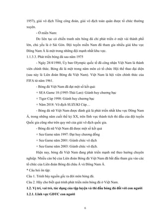6
1957), giải vô địch Tổng công đoàn, giải vô địch toàn quân được tổ chức thường
xuyên.
- Ở miền Nam:
Do liên tục có chiến tranh nên bóng đá chỉ phát triển ở một vài thành phố
lớn, chủ yếu là ở Sài Gòn. Đội tuyển miền Nam đã tham gia nhiều giải khu vực
Đông Nam Á là một trong những đội mạnh nhất khu vực.
1.1.3.3. Phát triển bóng đá sau năm 1975
- Ngày 28/4/1980, Ủy ban Olympic quốc tế đã công nhận Việt Nam là thành
viên chính thức. Bóng đá là một trong năm môn có tổ chức Hội thể thao đại diện
(sau này là Liên đoàn Bóng đá Việt Nam). Việt Nam là hội viên chính thức của
FIFA từ năm 1961.
- Bóng đá Việt Nam đã đạt một số kết quả:
+ SEA Game 18 (1995-Thái Lan): Giành huy chương bạc
+ Tiger Cúp 1998: Giành huy chương bạc
+ Năm 2018: Vô địch SUZUKI Cúp…
- Bóng đá nữ Việt Nam được đánh giá là phát triển nhất khu vực Đông Nam
Á, trong những năm cuối thế kỷ XX, trên lĩnh vực thành tích thi đấu của đội tuyển
Quốc gia cũng như trên quy mô của giải vô địch quốc gia.
- Bóng đá nữ Việt Nam đã được một số kết quả
+ Sea Game năm 1997: Đạt huy chương đồng
+ Sea Game năm 2001: Giành chức vô địch
+ Sea Game năm 2003: Giành chức vô địch.
Hiện nay, bóng đá Việt Nam đang phát triển mạnh mẽ theo hướng chuyên
nghiệp. Nhiều cán bộ của Liên đoàn Bóng đá Việt Nam đã bắt đầu tham gia vào các
tổ chức của Liên đoàn Bóng đá châu Á và Đông Nam Á.
* Câu hỏi ôn tập:
Câu 1. Trình bày nguồn gốc ra đời môn bóng đá.
Câu 2. Hãy cho biết quá trình phát triển môn bóng đá ở Việt Nam.
1.2. Vị trí, vai trò, tác dụng của tập luyện và thi đấu bóng đá đối với con người
1.2.1. Lĩnh vực GDTC con người
 